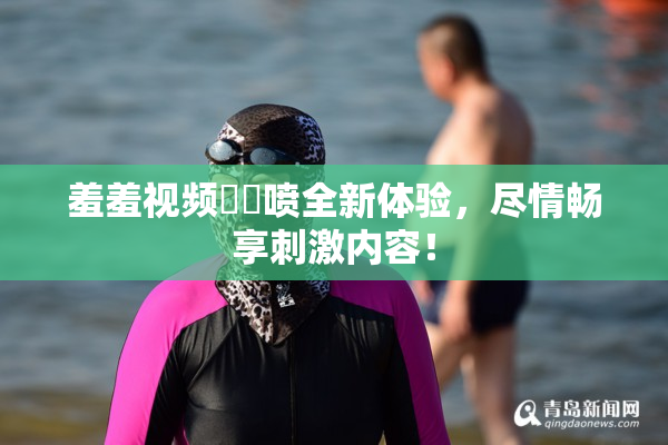 羞羞视频❌‌喷全新体验，尽情畅享刺激内容！
