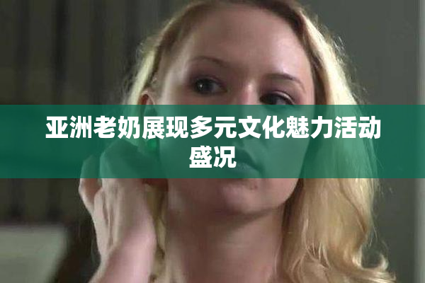 亚洲老奶展现多元文化魅力活动盛况