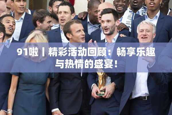 91啦丨精彩活动回顾：畅享乐趣与热情的盛宴！