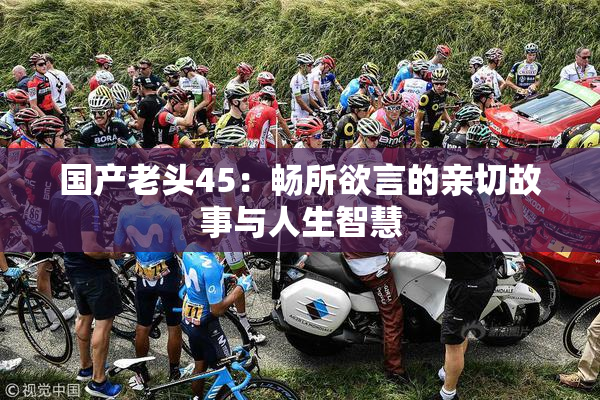 国产老头45：畅所欲言的亲切故事与人生智慧