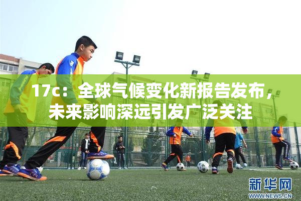 17c：全球气候变化新报告发布，未来影响深远引发广泛关注
