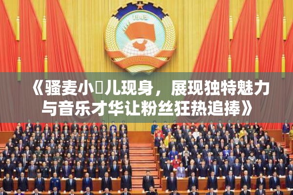 《骚麦小苮儿现身，展现独特魅力与音乐才华让粉丝狂热追捧》
