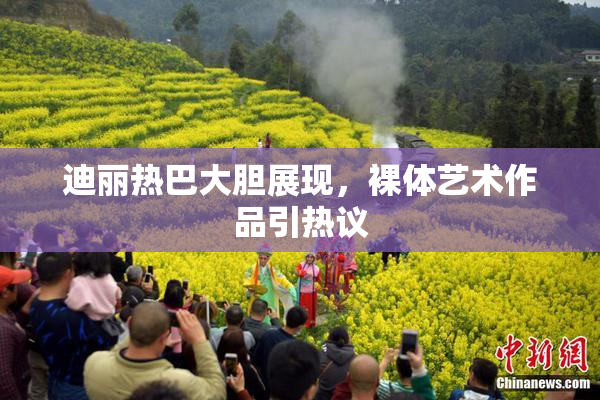 迪丽热巴大胆展现，裸体艺术作品引热议