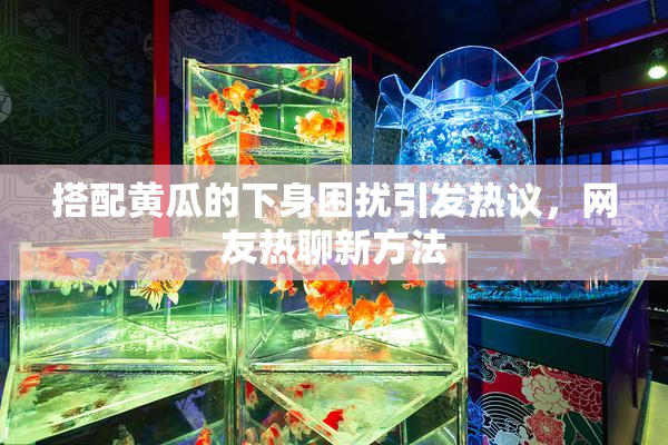 搭配黄瓜的下身困扰引发热议，网友热聊新方法