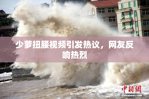 少萝扭腰视频引发热议，网友反响热烈