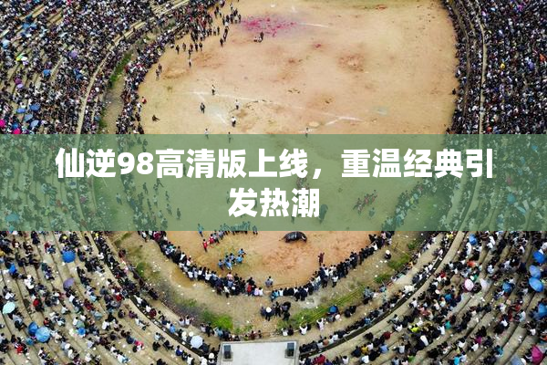 仙逆98高清版上线，重温经典引发热潮