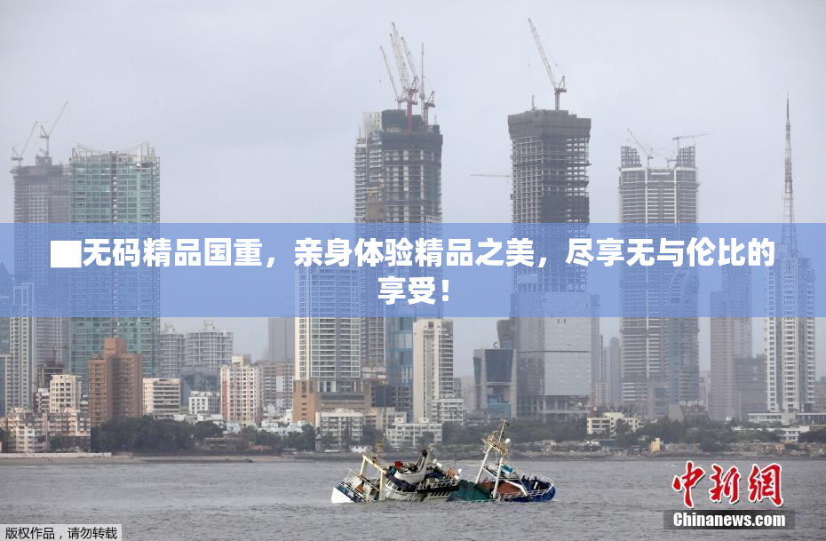 ▇无码精品国重，亲身体验精品之美，尽享无与伦比的享受！