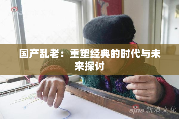 国产乱老：重塑经典的时代与未来探讨