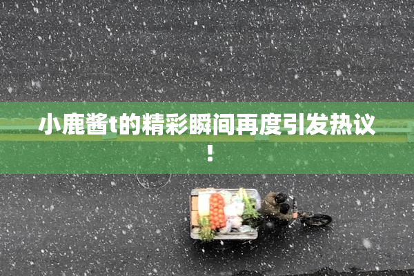 小鹿酱t的精彩瞬间再度引发热议！