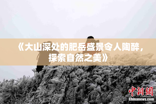 《大山深处的肥岳盛景令人陶醉，探索自然之美》