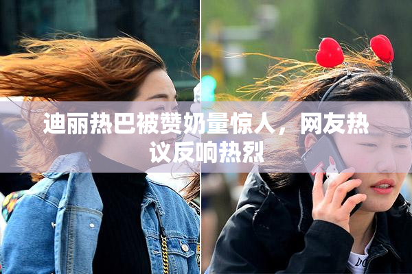 迪丽热巴被赞奶量惊人，网友热议反响热烈