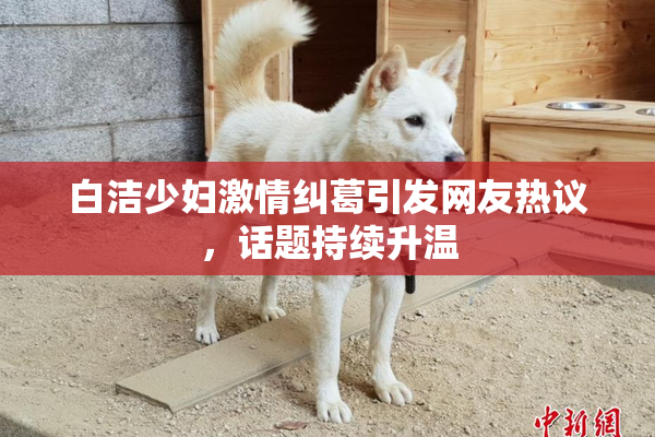 白洁少妇激情纠葛引发网友热议，话题持续升温