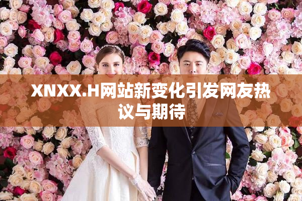 XNXX.H网站新变化引发网友热议与期待