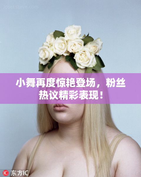 小舞再度惊艳登场，粉丝热议精彩表现！