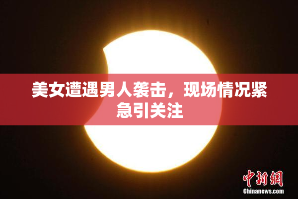 美女遭遇男人袭击，现场情况紧急引关注