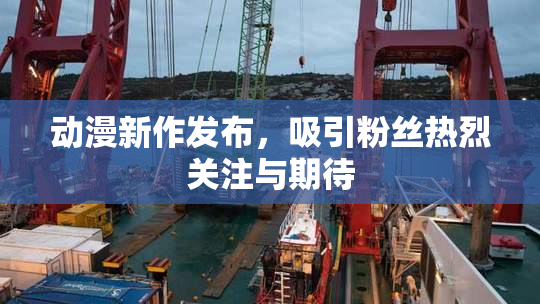 动漫新作发布，吸引粉丝热烈关注与期待