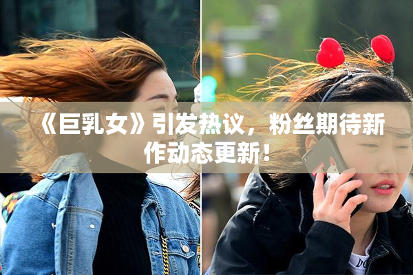 《巨乳女》引发热议，粉丝期待新作动态更新！