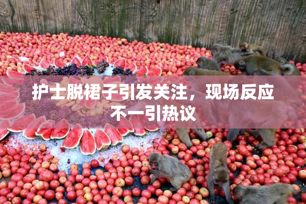 护士脱裙子引发关注，现场反应不一引热议