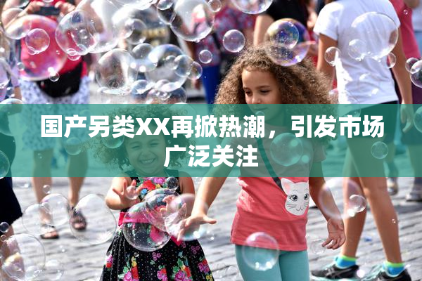 国产另类XX再掀热潮，引发市场广泛关注