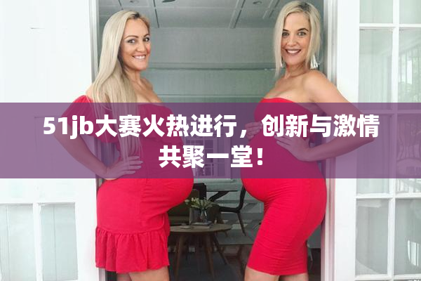 51jb大赛火热进行，创新与激情共聚一堂！