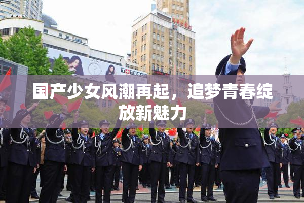 国产少女风潮再起，追梦青春绽放新魅力