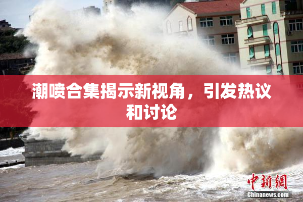 潮喷合集揭示新视角，引发热议和讨论