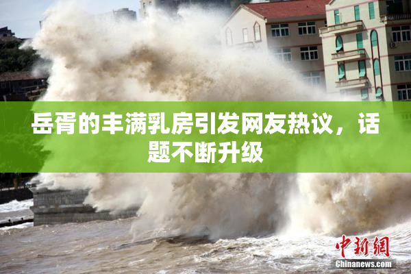 岳胥的丰满乳房引发网友热议，话题不断升级