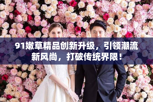 91嫩草精品创新升级，引领潮流新风尚，打破传统界限！
