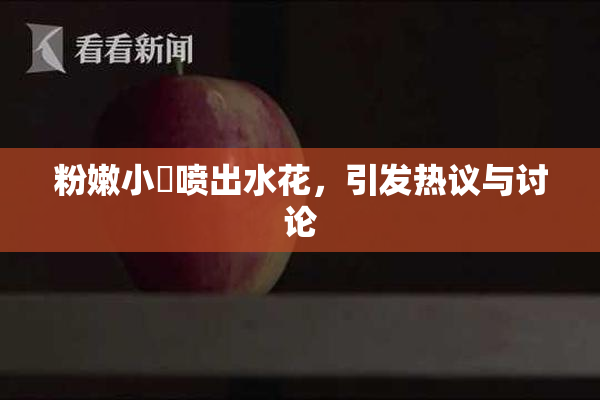 粉嫩小泬喷出水花，引发热议与讨论