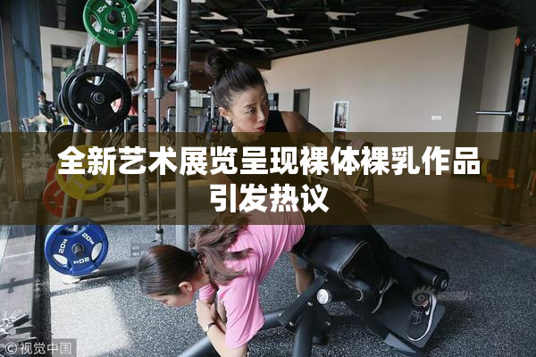 全新艺术展览呈现裸体裸乳作品引发热议