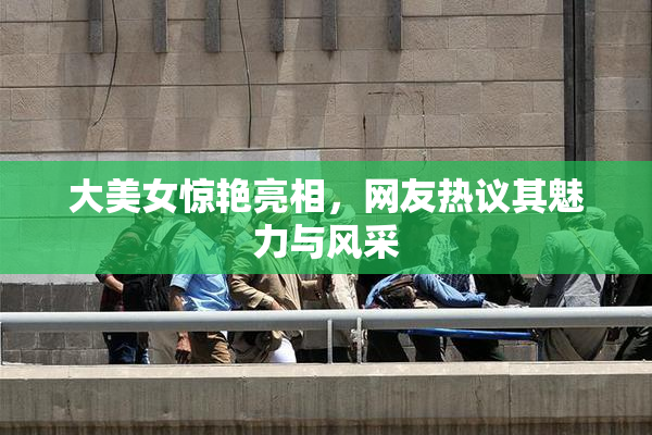 大美女惊艳亮相，网友热议其魅力与风采