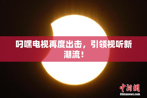 叼嘿电视再度出击，引领视听新潮流！