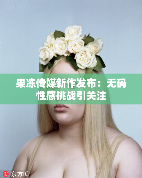 果冻传媒新作发布：无码性感挑战引关注