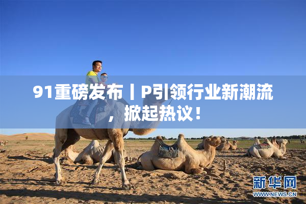 91重磅发布丨P引领行业新潮流，掀起热议！