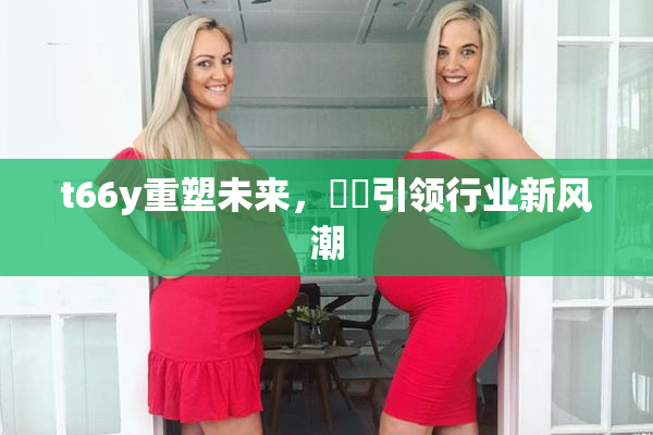 t66y重塑未来，逹葢引领行业新风潮