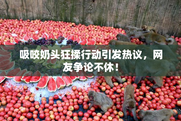 吸咬奶头狂揉行动引发热议，网友争论不休！