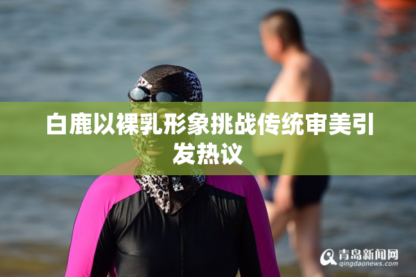 白鹿以裸乳形象挑战传统审美引发热议