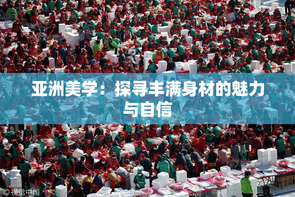 亚洲美学：探寻丰满身材的魅力与自信