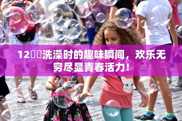 12妺妺洗澡时的趣味瞬间，欢乐无穷尽显青春活力！