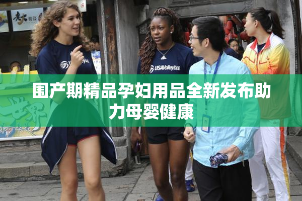 围产期精品孕妇用品全新发布助力母婴健康