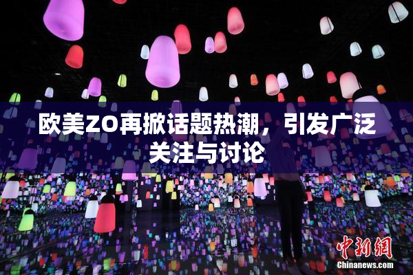 欧美ZO再掀话题热潮，引发广泛关注与讨论