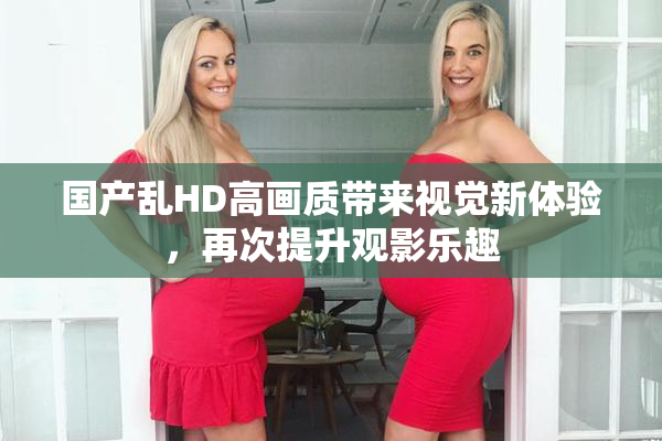 国产乱HD高画质带来视觉新体验，再次提升观影乐趣