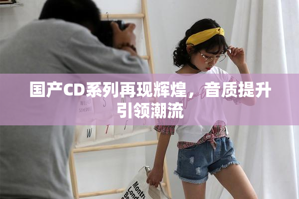 国产CD系列再现辉煌，音质提升引领潮流