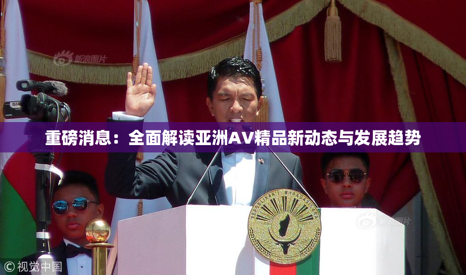重磅消息：全面解读亚洲AV精品新动态与发展趋势