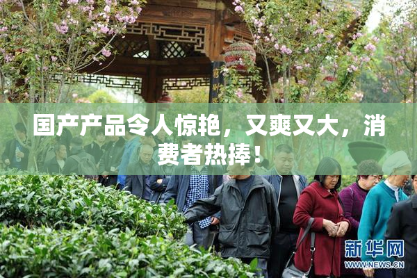 国产产品令人惊艳，又爽又大，消费者热捧！