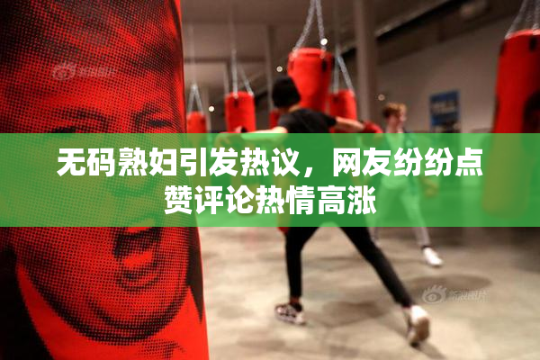无码熟妇引发热议，网友纷纷点赞评论热情高涨