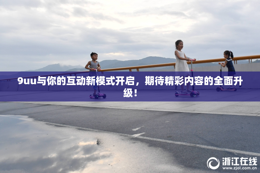 9uu与你的互动新模式开启，期待精彩内容的全面升级！