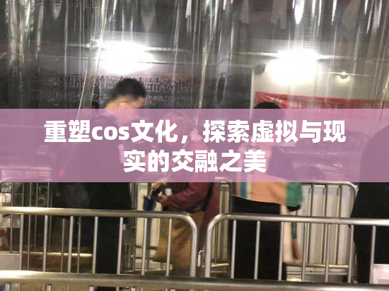 重塑cos文化，探索虚拟与现实的交融之美