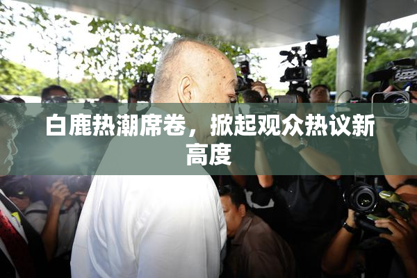 白鹿热潮席卷，掀起观众热议新高度