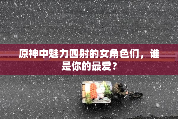 原神中魅力四射的女角色们，谁是你的最爱？